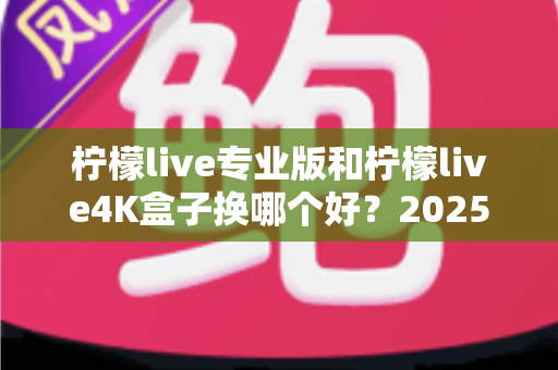 柠檬live专业版和柠檬live4K盒子换哪个好？2025年最全对比选购指南，看完不再纠结