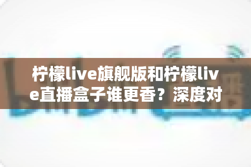 柠檬live旗舰版和柠檬live直播盒子谁更香?深度对比评测,帮你选对版本不踩坑 柠檬live旗舰版和柠檬live直播盒子谁更香?深度对比评测,帮你选对版本不踩坑