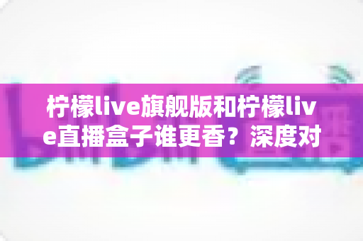 柠檬live旗舰版和柠檬live直播盒子谁更香?深度对比评测,帮你选对版本不踩坑 柠檬live旗舰版和柠檬live直播盒子谁更香?深度对比评测,帮你选对版本不踩坑