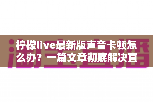 柠檬live最新版声音卡顿怎么办?一篇文章彻底解决直播声音延迟烦恼 柠檬live最新版声音卡顿怎么办?一篇文章彻底解决直播声音延迟烦恼