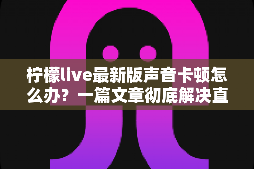 柠檬live最新版声音卡顿怎么办?一篇文章彻底解决直播声音延迟烦恼 柠檬live最新版声音卡顿怎么办?一篇文章彻底解决直播声音延迟烦恼