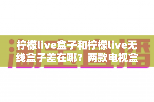 柠檬live盒子和柠檬live无线盒子差在哪？两款电视盒子区别全面解析与选购指南