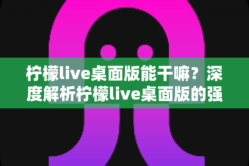 柠檬live桌面版能干嘛?深度解析柠檬live桌面版的强大功能与实用场景 柠檬live桌面版能干嘛?深度解析柠檬live桌面版的强大功能与实用场景