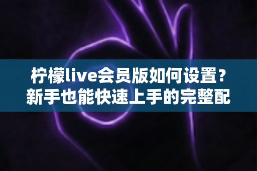 柠檬live会员版如何设置?新手也能快速上手的完整配置教程与使用指南 柠檬live会员版如何设置?新手也能快速上手的完整配置教程与使用指南