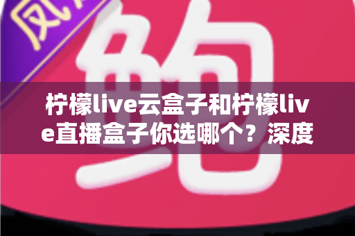 柠檬live云盒子和柠檬live直播盒子你选哪个?深度对比解析助你轻松做出最佳选择 柠檬live云盒子和柠檬live直播盒子你选哪个?深度对比解析助你轻松做出最佳选择