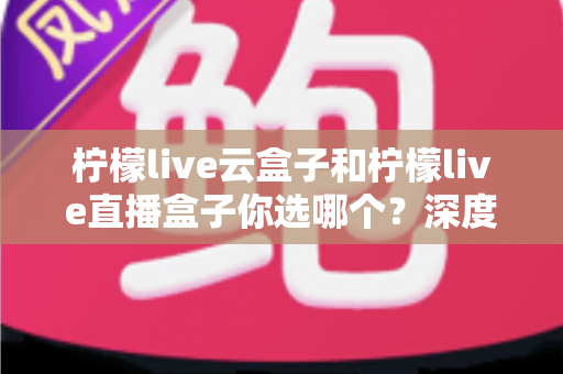 柠檬live云盒子和柠檬live直播盒子你选哪个？深度对比解析助你轻松做出最佳选择