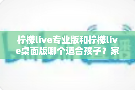 柠檬live专业版和柠檬live桌面版哪个适合孩子?家长必看的选型对比与实用选购指南 柠檬live专业版和柠檬live桌面版哪个适合孩子?家长必看的选型对比与实用选购指南