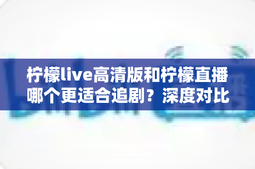 柠檬live高清版和柠檬直播哪个更适合追剧？深度对比测评帮你找到最佳追剧神器
