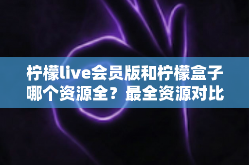 柠檬live会员版和柠檬盒子哪个资源全?最全资源对比与选择避坑指南 柠檬live会员版和柠檬盒子哪个资源全?最全资源对比与选择避坑指南