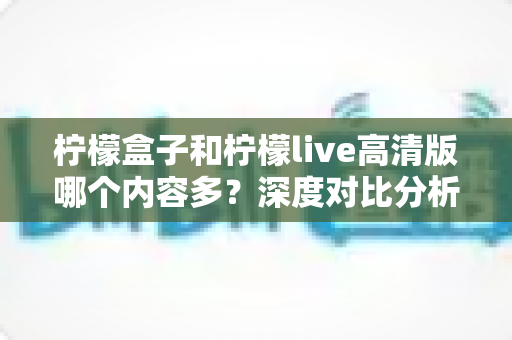 柠檬盒子和柠檬live高清版哪个内容多？深度对比分析与实用选择指南