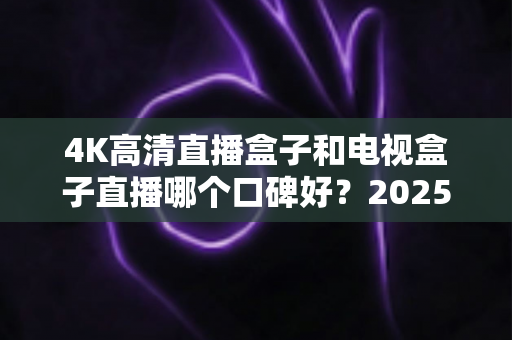 4K高清直播盒子和电视盒子直播哪个口碑好?2025年最全选购指南与真实口碑深度解析 4K高清直播盒子和电视盒子直播哪个口碑好?2025年最全选购指南与真实口碑深度解析