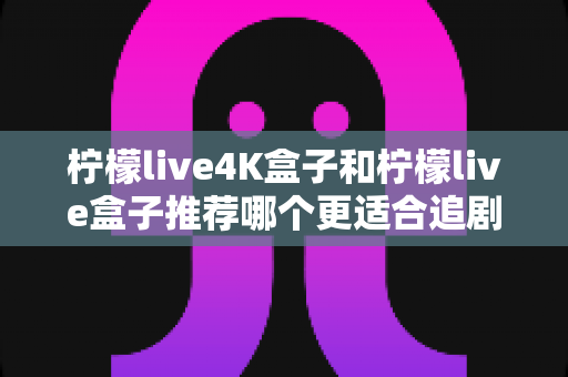 柠檬live4K盒子和柠檬live盒子推荐哪个更适合追剧？资深追剧党深度实测对比，看完不再纠结选错机
