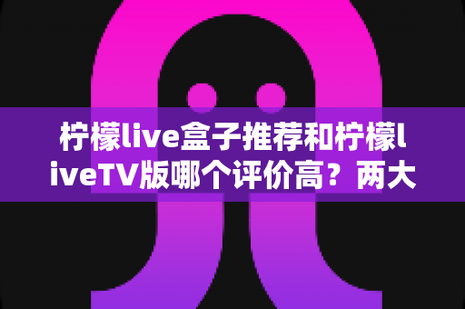 柠檬live盒子推荐和柠檬liveTV版哪个评价高？两大版本深度对比与选购全攻略