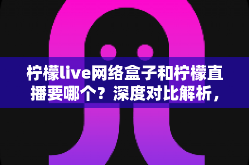 柠檬live网络盒子和柠檬直播要哪个？深度对比解析，帮你找到最适合的观影方案
