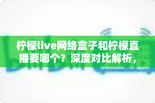 柠檬live网络盒子和柠檬直播要哪个？深度对比解析，帮你找到最适合的观影方案