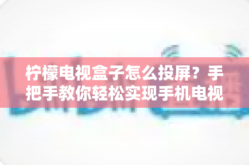 柠檬电视盒子怎么投屏？手把手教你轻松实现手机电视大屏共享