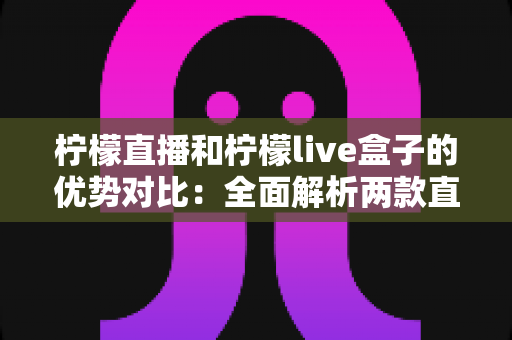 柠檬直播和柠檬live盒子的优势对比：全面解析两款直播产品的核心差异与选择指南