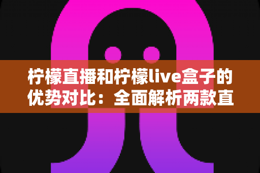 柠檬直播和柠檬live盒子的优势对比：全面解析两款直播产品的核心差异与选择指南