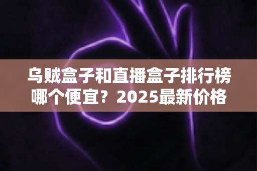 乌贼盒子和直播盒子排行榜哪个便宜？2025最新价格对比与选购避坑全攻略