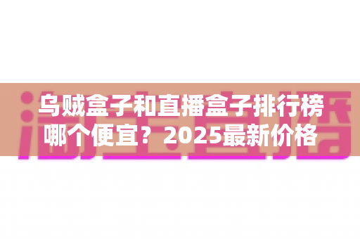 乌贼盒子和直播盒子排行榜哪个便宜？2025最新价格对比与选购避坑全攻略