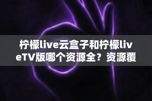柠檬live云盒子和柠檬liveTV版哪个资源全?资源覆盖、体验差异与选购建议一文讲透 柠檬live云盒子和柠檬liveTV版哪个资源全?资源覆盖、体验差异与选购建议一文讲透