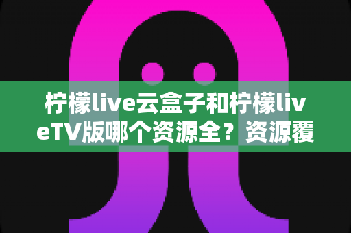 柠檬live云盒子和柠檬liveTV版哪个资源全?资源覆盖、体验差异与选购建议一文讲透 柠檬live云盒子和柠檬liveTV版哪个资源全?资源覆盖、体验差异与选购建议一文讲透
