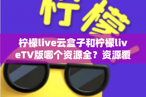柠檬live云盒子和柠檬liveTV版哪个资源全?资源覆盖、体验差异与选购建议一文讲透 柠檬live云盒子和柠檬liveTV版哪个资源全?资源覆盖、体验差异与选购建议一文讲透
