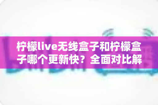 柠檬live无线盒子和柠檬盒子哪个更新快？全面对比解析，帮你选对不选贵