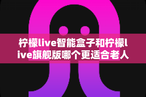 柠檬live智能盒子和柠檬live旗舰版哪个更适合老人用？超详细选购对比指南，帮长辈轻松选对电视盒子