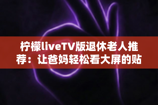 柠檬liveTV版退休老人推荐:让爸妈轻松看大屏的贴心观影指南 柠檬liveTV版退休老人推荐:让爸妈轻松看大屏的贴心观影指南