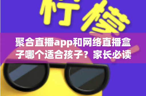 聚合直播app和网络直播盒子哪个适合孩子？家长必读的全面对比与安全指南