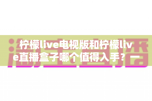 柠檬live电视版和柠檬live直播盒子哪个值得入手？一篇讲透差异与选购建议的实用指南