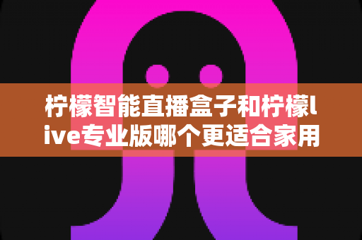 柠檬智能直播盒子和柠檬live专业版哪个更适合家用？2024家用直播设备选购深度评测指南