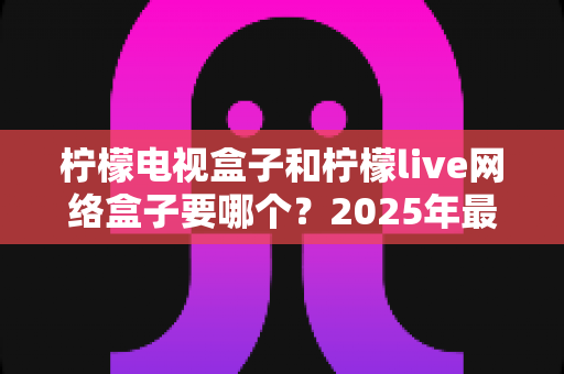 柠檬电视盒子和柠檬live网络盒子要哪个?2025年最全选购指南帮你一次搞懂 柠檬电视盒子和柠檬live网络盒子要哪个?2025年最全选购指南帮你一次搞懂