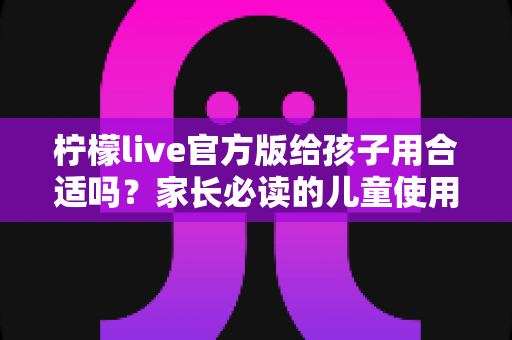 柠檬live官方版给孩子用合适吗?家长必读的儿童使用安全指南与实用建议 柠檬live官方版给孩子用合适吗?家长必读的儿童使用安全指南与实用建议