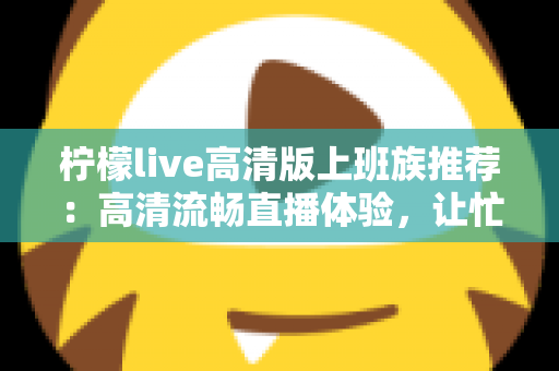 柠檬live高清版上班族推荐:高清流畅直播体验,让忙碌办公族的碎片时间焕发新活力 柠檬live高清版上班族推荐:高清流畅直播体验,让忙碌办公族的碎片时间焕发新活力