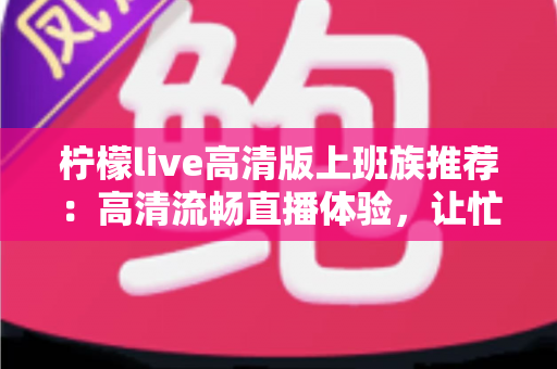 柠檬live高清版上班族推荐:高清流畅直播体验,让忙碌办公族的碎片时间焕发新活力 柠檬live高清版上班族推荐:高清流畅直播体验,让忙碌办公族的碎片时间焕发新活力