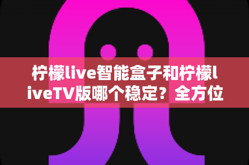 柠檬live智能盒子和柠檬liveTV版哪个稳定？全方位深度对比解析，帮你选对观影方案