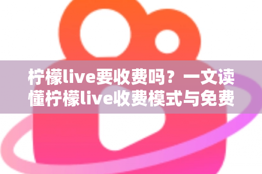 柠檬live要收费吗?一文读懂柠檬live收费模式与免费使用技巧 柠檬live要收费吗?一文读懂柠檬live收费模式与免费使用技巧
