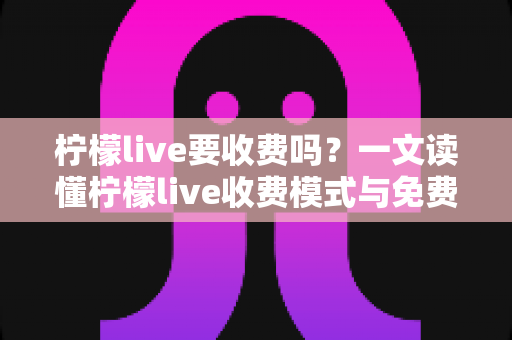 柠檬live要收费吗?一文读懂柠檬live收费模式与免费使用技巧 柠檬live要收费吗?一文读懂柠檬live收费模式与免费使用技巧