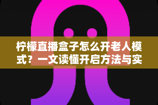 柠檬直播盒子怎么开老人模式？一文读懂开启方法与实用设置技巧