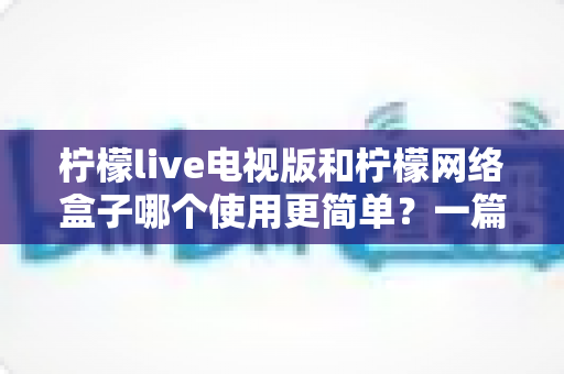 柠檬live电视版和柠檬网络盒子哪个使用更简单？一篇讲透安装、操作与体验的实用对比指南