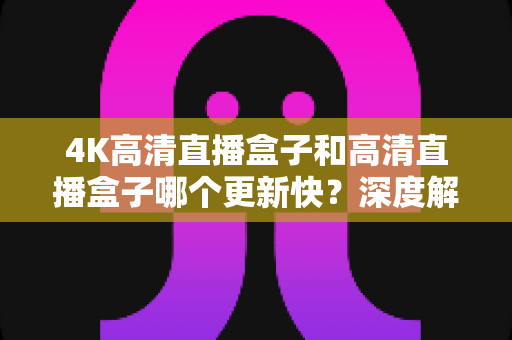 4K高清直播盒子和高清直播盒子哪个更新快?深度解析助你选对设备 4K高清直播盒子和高清直播盒子哪个更新快?深度解析助你选对设备