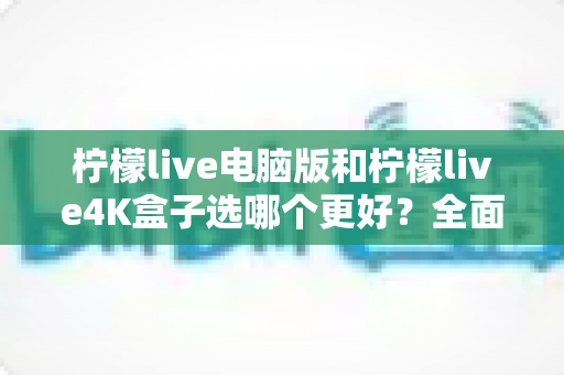 柠檬live电脑版和柠檬live4K盒子选哪个更好?全面对比分析与购买指南 柠檬live电脑版和柠檬live4K盒子选哪个更好?全面对比分析与购买指南