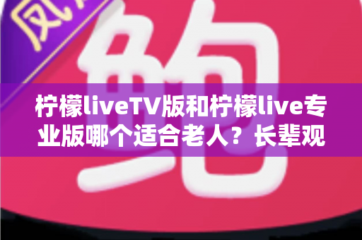 柠檬liveTV版和柠檬live专业版哪个适合老人？长辈观 television 省心之选全解析
