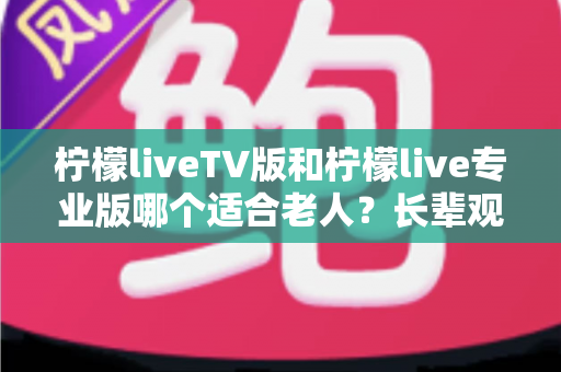 柠檬liveTV版和柠檬live专业版哪个适合老人？长辈观 television 省心之选全解析