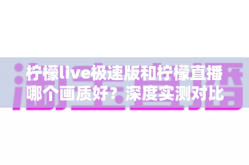 柠檬live极速版和柠檬直播哪个画质好?深度实测对比与选择指南全解析 柠檬live极速版和柠檬直播哪个画质好?深度实测对比与选择指南全解析