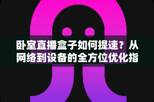 卧室直播盒子如何提速?从网络到设备的全方位优化指南,让卡顿彻底消失 卧室直播盒子如何提速?从网络到设备的全方位优化指南,让卡顿彻底消失