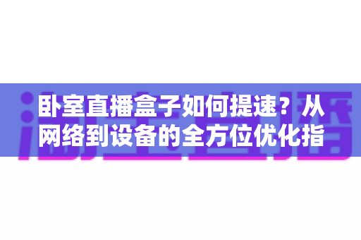 卧室直播盒子如何提速？从网络到设备的全方位优化指南，让卡顿彻底消失