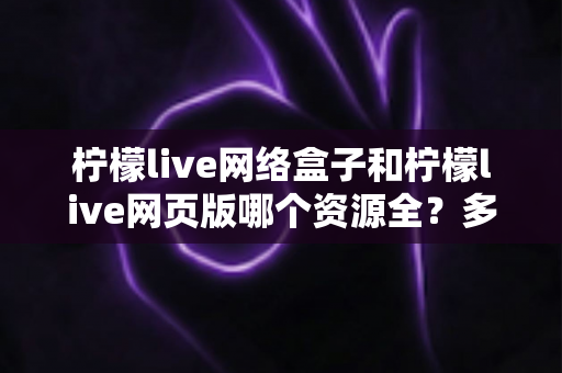柠檬live网络盒子和柠檬live网页版哪个资源全?多维度深度对比与选择指南 柠檬live网络盒子和柠檬live网页版哪个资源全?多维度深度对比与选择指南
